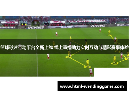 篮球球迷互动平台全新上线 线上直播助力实时互动与精彩赛事体验