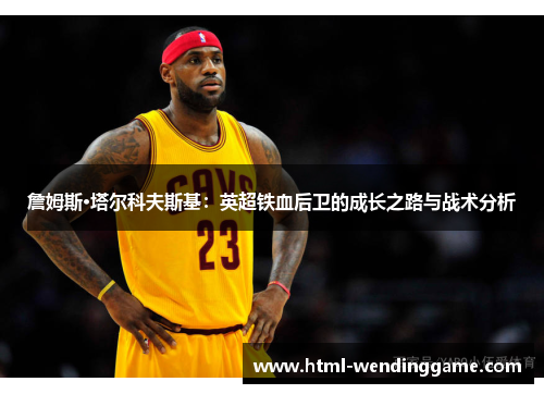 詹姆斯·塔尔科夫斯基：英超铁血后卫的成长之路与战术分析