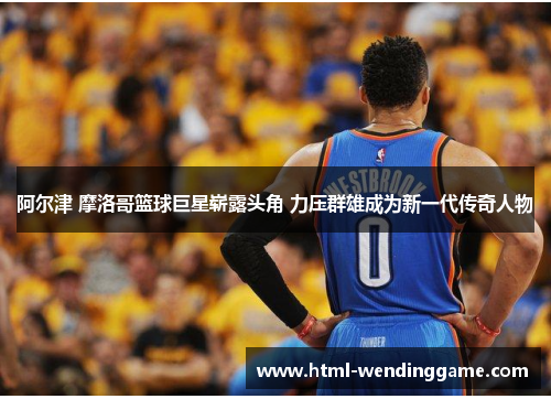 阿尔津 摩洛哥篮球巨星崭露头角 力压群雄成为新一代传奇人物