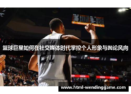 篮球巨星如何在社交媒体时代掌控个人形象与舆论风向