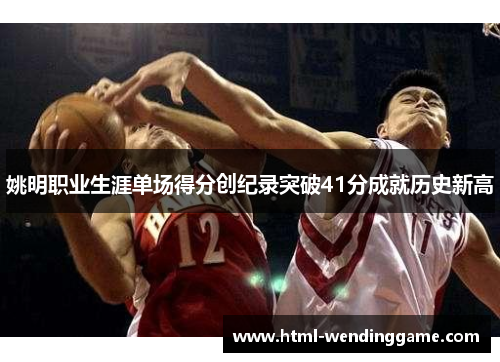 姚明职业生涯单场得分创纪录突破41分成就历史新高