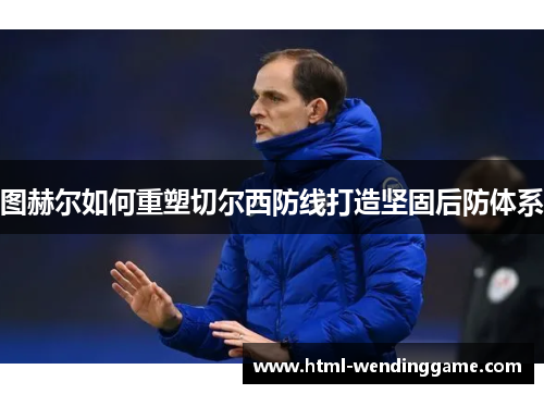 图赫尔如何重塑切尔西防线打造坚固后防体系