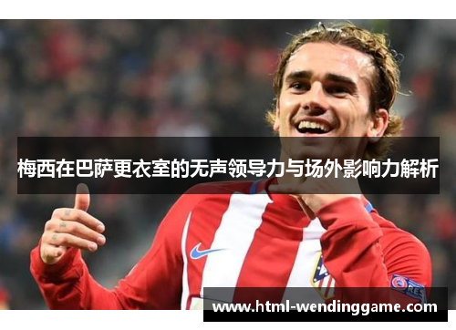 梅西在巴萨更衣室的无声领导力与场外影响力解析