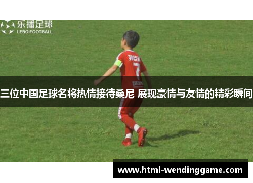 三位中国足球名将热情接待桑尼 展现豪情与友情的精彩瞬间