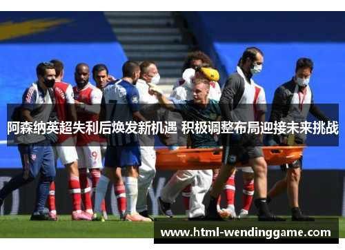 阿森纳英超失利后焕发新机遇 积极调整布局迎接未来挑战