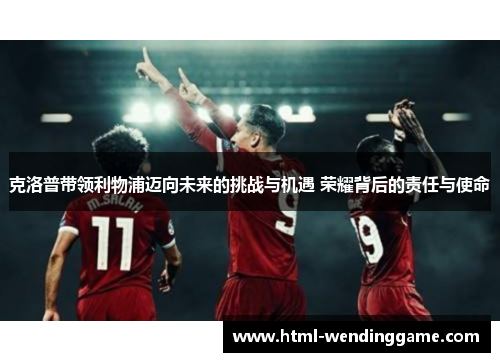 克洛普带领利物浦迈向未来的挑战与机遇 荣耀背后的责任与使命