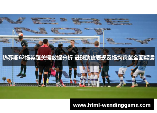 热苏斯62场英超关键数据分析 进球助攻表现及场均贡献全面解读