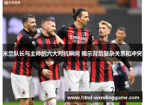 米兰队长与主帅的六大对抗瞬间 揭示背后复杂关系和冲突