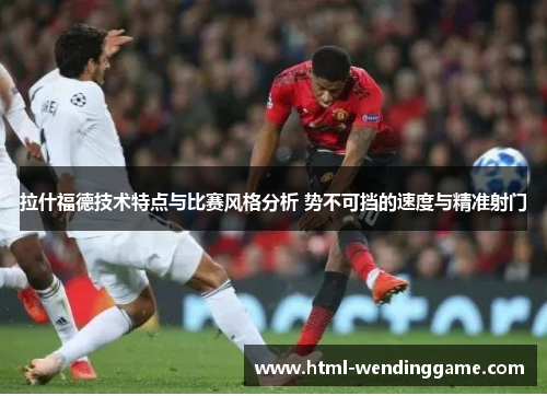 拉什福德技术特点与比赛风格分析 势不可挡的速度与精准射门