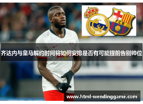 齐达内与皇马解约时间将如何安排是否有可能提前告别帅位